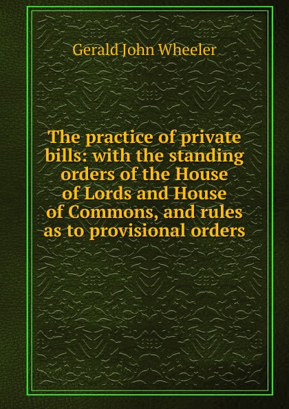 The practice of private bills: with the standing orders of the House of Lords and House of Commons, and rules as to provisional orders