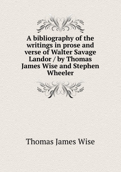 A bibliography of the writings in prose and verse of Walter Savage Landor / by Thomas James Wise and Stephen Wheeler