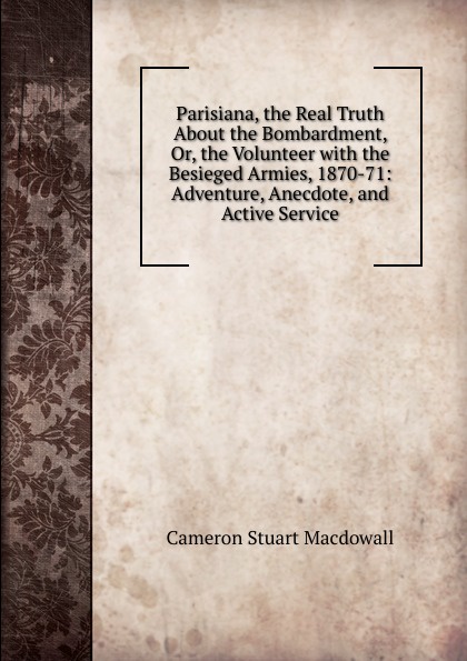 Parisiana, the Real Truth About the Bombardment, Or, the Volunteer with the Besieged Armies, 1870-71: Adventure, Anecdote, and Active Service