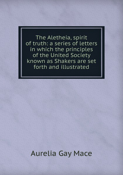 The Aletheia, spirit of truth: a series of letters in which the principles of the United Society known as Shakers are set forth and illustrated