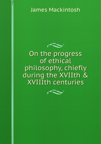 On the progress of ethical philosophy, chiefly during the XVIIth . XVIIIth centuries
