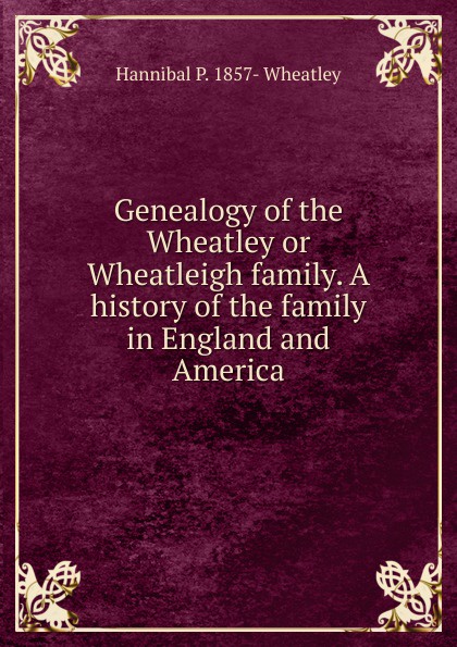 Genealogy of the Wheatley or Wheatleigh family. A history of the family in England and America