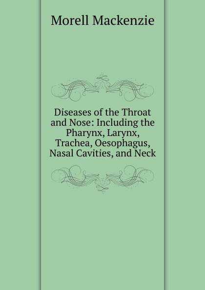 Morell Mackenzie Diseases of the Throat and Nose: Including the Pharynx, Larynx, Trachea, Oesophagus, Nasal Cavities, and Neck Morell Mackenzie Diseases of the Throat and Nose: Including the Pharynx, Larynx, Trachea, Oesophagus, Nasal Cavities, and Neck
