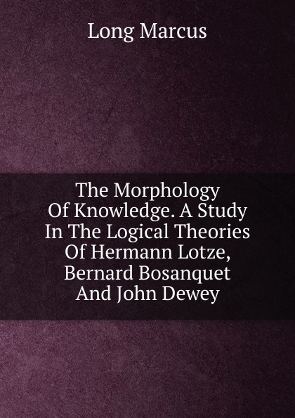 The Morphology Of Knowledge. A Study In The Logical Theories Of Hermann Lotze, Bernard Bosanquet And John Dewey