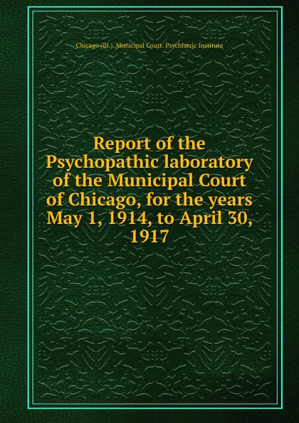 Report of the Psychopathic laboratory of the Municipal Court of Chicago, for the years May 1, 1914, to April 30, 1917