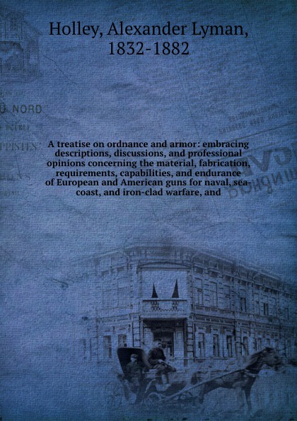 A treatise on ordnance and armor: embracing descriptions, discussions, and professional opinions concerning the material, fabrication, requirements, capabilities, and endurance of European and American guns for naval, sea-coast, and iron-clad warf...