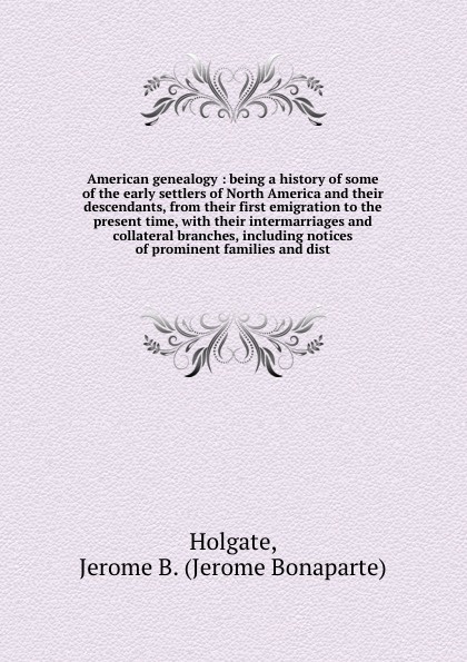 American genealogy : being a history of some of the early settlers of North America and their descendants, from their first emigration to the present time, with their intermarriages and collateral branches, including notices of prominent families ...