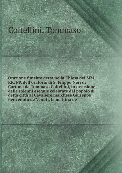 Orazione funebre detta nella Chiesa dei MM. RR. PP. dell`oratorio di S. Filippo Neri di Cortona da Tommaso Coltellini, in occasione delle solenni esequie celebrate dal popolo di detta citta al Cavaliere marchese Giuseppe Benvenuto de`Venuti, la ma...