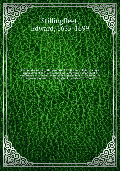 A rational account of the grounds of Protestant religion, being a vindication of the Lord Archbp. of Canterbury`s relation of a conference, etc., from the pretended answer by T.C., wherein the true grounds of faith are cleared and the false discov...