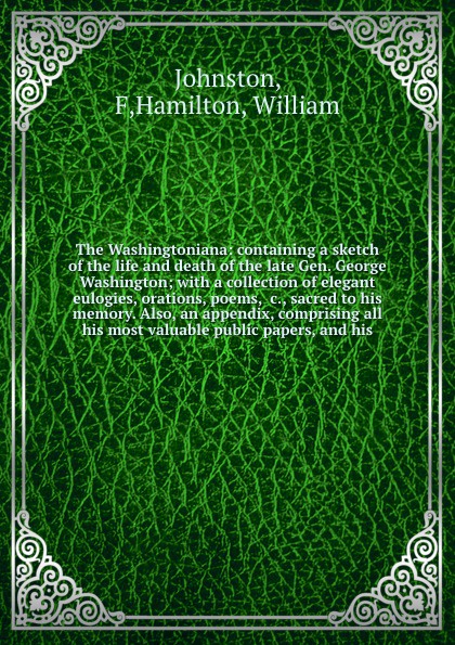 The Washingtoniana: containing a sketch of the life and death of the late Gen. George Washington; with a collection of elegant eulogies, orations, poems, &c., sacred to his memory. Also, an appendix, comprising all his most valuable public papers,...