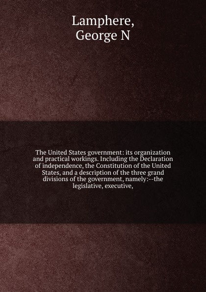 The United States government: its organization and practical workings. Including the Declaration of independence, the Constitution of the United States, and a description of the three grand divisions of the government, namely:--the legislative, ex...