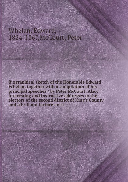 Biographical sketch of the Honorable Edward Whelan, together with a compilation of his principal speeches / by Peter McCourt. Also, interesting and instructive addresses to the electors of the second district of King`s County and a brilliant lectu...