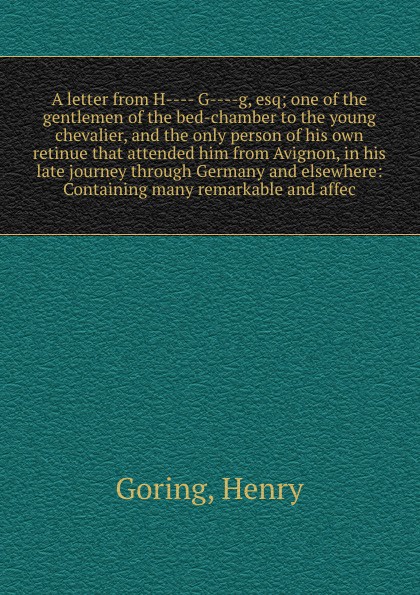 A letter from H---- G----g, esq; one of the gentlemen of the bed-chamber to the young chevalier, and the only person of his own retinue that attended him from Avignon, in his late journey through Germany and elsewhere: Containing many remarkable a...