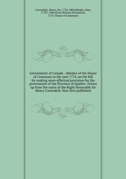 Government of Canada : debates of the House of Commons in the year 1774, on the bill for making more effectual provision for the government of the Province of Quebec. Drawn up from the notes of the Right Honorable Sir Henry Cavendish. Now first pu...