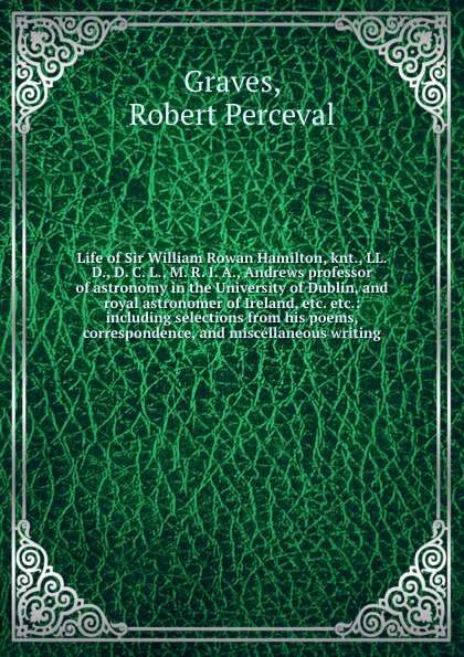 Life of Sir William Rowan Hamilton, knt., LL. D., D. C. L., M. R. I. A., Andrews professor of astronomy in the University of Dublin, and royal astronomer of Ireland, etc. etc.: including selections from his poems, correspondence, and miscellaneous...