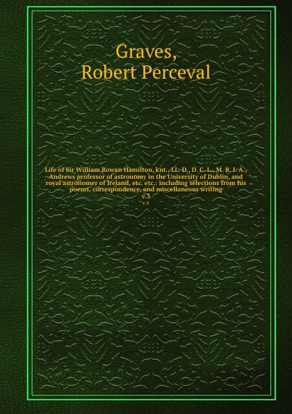 Life of Sir William Rowan Hamilton, knt., LL. D., D. C. L., M. R. I. A., Andrews professor of astronomy in the University of Dublin, and royal astronomer of Ireland, etc. etc.: including selections from his poems, correspondence, and miscellaneous...