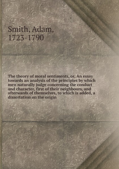 The theory of moral sentiments. Or, An essay towards an analysis of the principles by which men naturally judge concerning the conduct and character, first of their neighbours, and afterwards of themselves, to which is added, a dissertation on the...