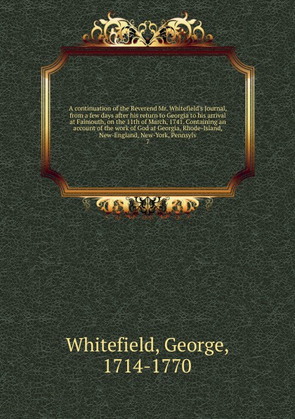 A continuation of the Reverend Mr. Whitefield`s Journal, from a few days after his return to Georgia to his arrival at Falmouth, on the 11th of March, 1741. Containing an account of the work of God at Georgia, Rhode-Island, New-England, New-York, ...