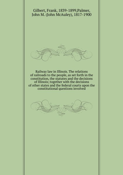 Railway law in Illinois. The relations of railroads to the people, as set forth in the constitution, the statutes and the decisions of Illinois; together with the decisions of other states and the federal courts upon the constitutional questions i...