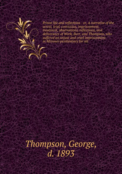 Prison life and reflections : or, A narrative of the arrest, trial, conviction, imprisonment, treatment, observations, reflections, and deliverance of Work, Burr, and Thompson, who suffered an unjust and cruel imprisonment in Missouri penitentiary...