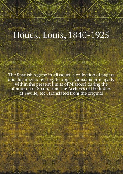 The Spanish regime in Missouri; a collection of papers and documents relating to upper Louisiana principally within the present limits of Missouri during the dominion of Spain, from the Archives of the Indies at Seville, etc., translated from the ...