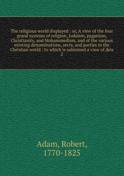 The religious world displayed : or, A view of the four grand systems of religion, Judaism, paganism, Christianity, and Mohammedism, and of the various existing denominations, sects, and parties in the Christian world : to which is subjoined a view...
