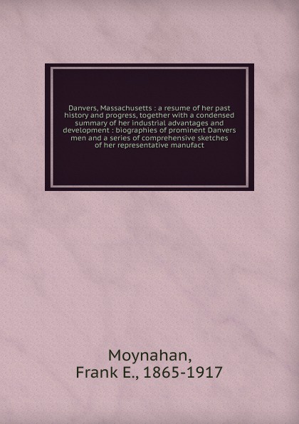 Danvers, Massachusetts : a resume of her past history and progress, together with a condensed summary of her industrial advantages and development : biographies of prominent Danvers men and a series of comprehensive sketches of her representative ...