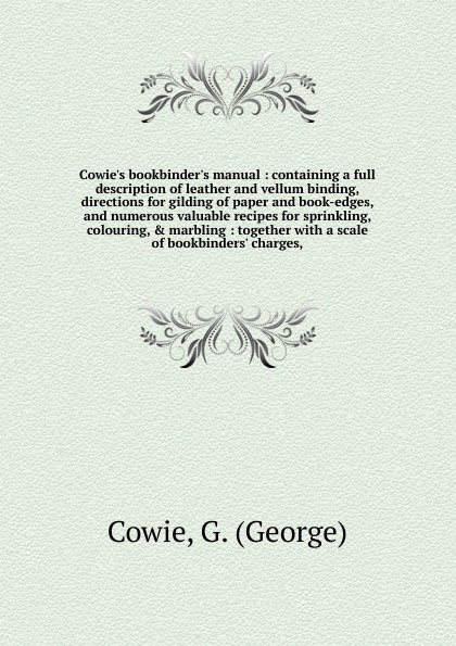 Cowie`s bookbinder`s manual : containing a full description of leather and vellum binding, directions for gilding of paper and book-edges, and numerous valuable recipes for sprinkling, colouring, & marbling : together with a scale of bookbinders` ...