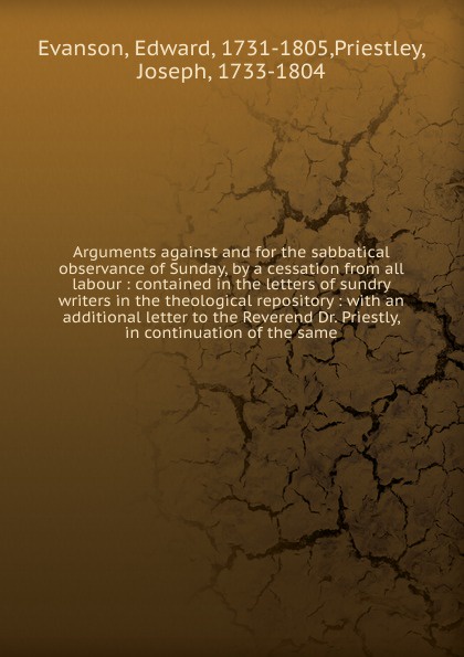 Arguments against and for the sabbatical observance of Sunday, by a cessation from all labour : contained in the letters of sundry writers in the theological repository : with an additional letter to the Reverend Dr. Priestly, in continuation of t...