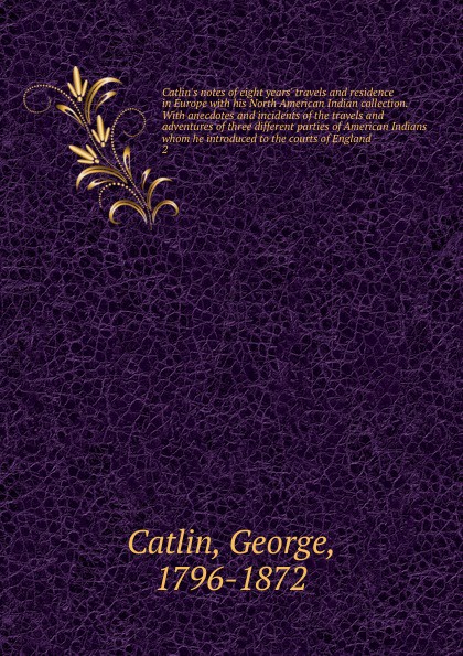 Catlin`s notes of eight years` travels and residence in Europe with his North American Indian collection. With anecdotes and incidents of the travels and adventures of three different parties of American Indians whom he introduced to the courts of...