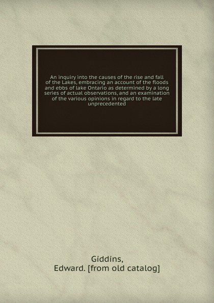 An inquiry into the causes of the rise and fall of the Lakes, embracing an account of the floods and ebbs of lake Ontario as determined by a long series of actual observations, and an examination of the various opinions in regard to the late unpre...