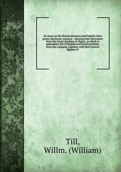 An essay on the Roman denarius and English silver penny electronic resource : shewing their derivation from the Greek drachma of AEgina, to which is appended a list of English and Scotch pennies, from the conquest, together with their several degr...
