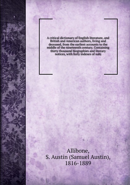 A critical dictionary of English literature, and British and American authors, living and deceased, from the earliest accounts to the middle of the nineteenth century. Containing thirty thousand biographies and literary notices, with forty indexes...