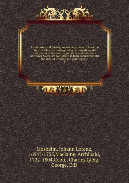 An ecclesiastical history, ancient and modern; from the birth of Christ to the beginning of the eighteenth century; in which the rise, progress, and variations of church power, are considered in their connexion with the state of learning and philo...