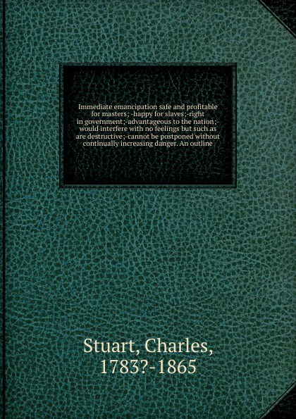 Immediate emancipation safe and profitable for masters; -happy for slaves;-right in government;-advantageous to the nation;-would interfere with no feelings but such as are destructive;-cannot be postponed without continually increasing danger. An...