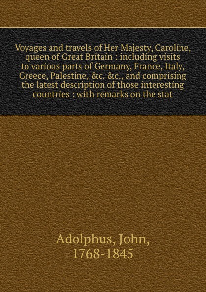 Voyages and travels of Her Majesty, Caroline, queen of Great Britain : including visits to various parts of Germany, France, Italy, Greece, Palestine, &c. &c., and comprising the latest description of those interesting countries : with remarks on ...