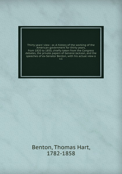 Thirty years` view : or, A history of the working of the American government for thirty years, from 1820 to 1850, chiefly taken from the Congress debates, the private papers of General Jackson, and the speeches of ex-Senator Benton, with his actua...