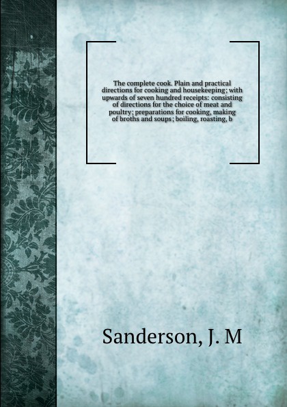 The complete cook. Plain and practical directions for cooking and housekeeping; with upwards of seven hundred receipts: consisting of directions for the choice of meat and poultry; preparations for cooking, making of broths and soups; boiling, roa...