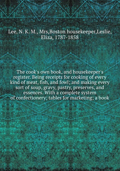 The cook`s own book, and housekeeper`s register. Being receipts for cooking of every kind of meat, fish, and fowl; and making every sort of soup, gravy, pastry, preserves, and essences. With a complete system of confectionery; tables for marketing...