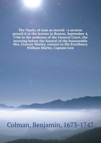 The Vanity of man as mortal : a sermon preach`d at the lecture in Boston, September 4, 1746 in the audience of the General Court, the morning before the funeral of the honourable Mrs. Frances Shirley, consort to His Excellency William Shirley, Cap...