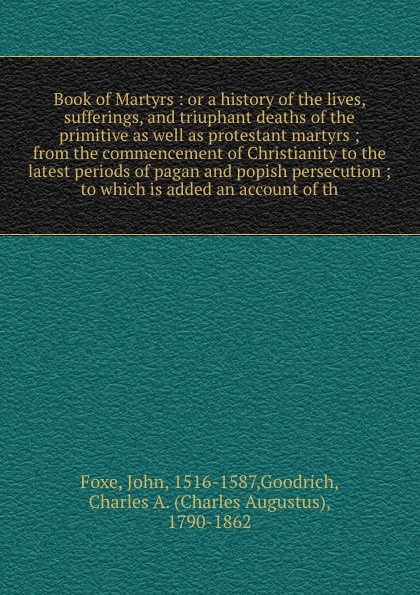 Book of Martyrs : or a history of the lives, sufferings, and triuphant deaths of the primitive as well as protestant martyrs ; from the commencement of Christianity to the latest periods of pagan and popish persecution ; to which is added an accou...