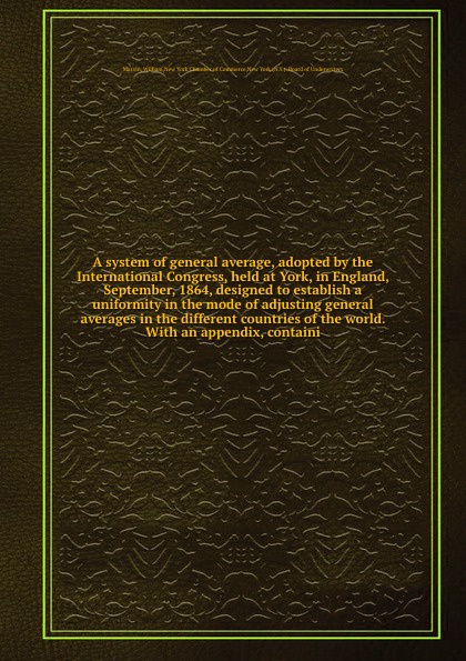 A system of general average, adopted by the International Congress, held at York, in England, September, 1864, designed to establish a uniformity in the mode of adjusting general averages in the different countries of the world. With an appendix, ...
