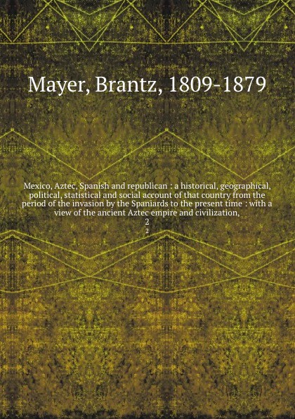 Mexico, Aztec, Spanish and republican : a historical, geographical, political, statistical and social account of that country from the period of the invasion by the Spaniards to the present time : with a view of the ancient Aztec empire and civili...