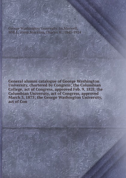 General alumni catalogue of George Washington University, chartered by Congress; the Columbian College, act of Congress, approved Feb. 9, 182l; the Columbian University, act of Congress, approved March 3, 1873; the George Washington University, ac...