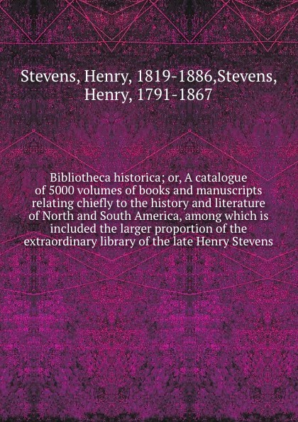 Bibliotheca historica; or, A catalogue of 5000 volumes of books and manuscripts relating chiefly to the history and literature of North and South America, among which is included the larger proportion of the extraordinary library of the late Henry...