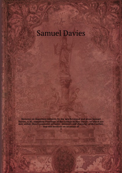 Sermons on important subjects, by the late Reverend and pious Samuel Davies, A.M., sometime President of the College in New-Jersey . to which are now added, three occasional sermons . memoirs and character of the author, and two sermons on occasio...