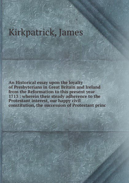 An Historical essay upon the loyalty of Presbyterians in Great Britain and Ireland from the Reformation to this present year 1713 : wherein their steady adherence to the Protestant interest, our happy civil constitution, the succession of Protesta...