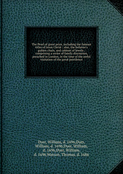 The Pearl of great price, including the famous titles of Jesus Christ : also, the believer`s golden chain, and cabinet of Jewels ; comprising a series of family discourses, preached in London, in the time of the awful visitation of the great pesti...