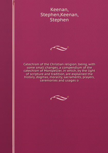 Catechism of the Christian religion; being, with some small changes, a compendium of the catechism of Montpellier, in which, by the light of scripture and tradition, are explained the history, dogmas, morality, sacraments, prayers, ceremonies and ...