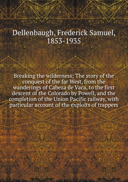 Breaking the wilderness; The story of the conquest of the far West, from the wanderings of Cabeza de Vaca, to the first descent of the Colorado by Powell, and the completion of the Union Pacific railway, with particular account of the exploits of ...